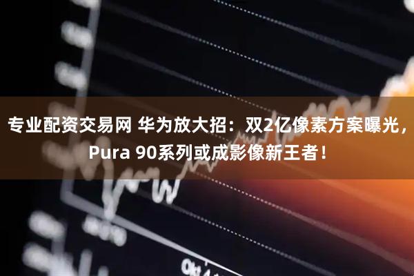 专业配资交易网 华为放大招：双2亿像素方案曝光，Pura 90系列或成影像新王者！