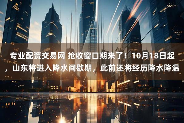 专业配资交易网 抢收窗口期来了！10月18日起，山东将进入降水间歇期，此前还将经历降水降温