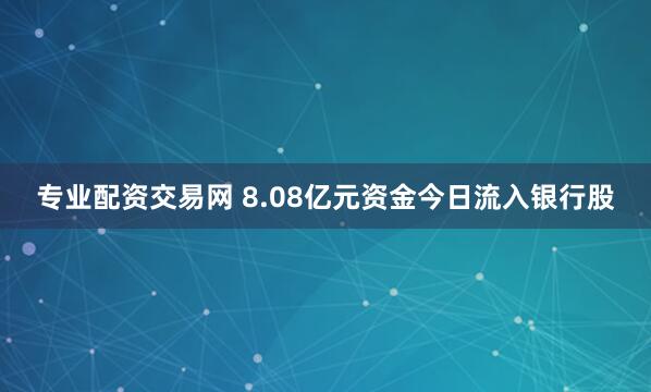 专业配资交易网 8.08亿元资金今日流入银行股
