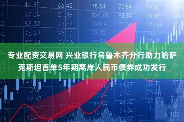 专业配资交易网 兴业银行乌鲁木齐分行助力哈萨克斯坦首单5年期离岸人民币债券成功发行