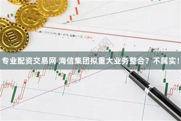 专业配资交易网 海信集团拟重大业务整合？不属实！