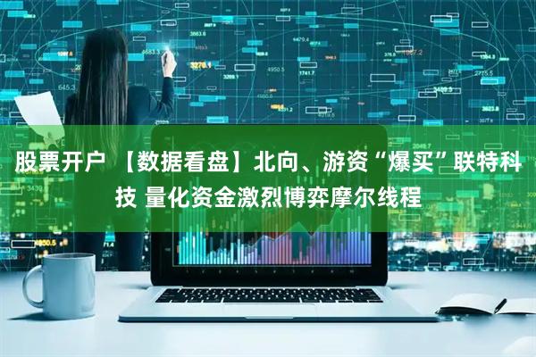 股票开户 【数据看盘】北向、游资“爆买”联特科技 量化资金激烈博弈摩尔线程